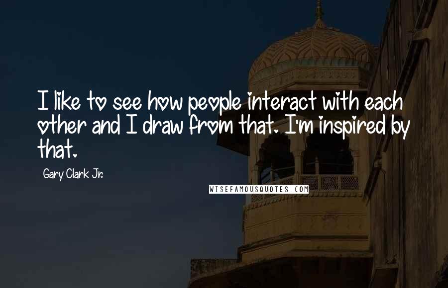Gary Clark Jr. Quotes: I like to see how people interact with each other and I draw from that. I'm inspired by that.