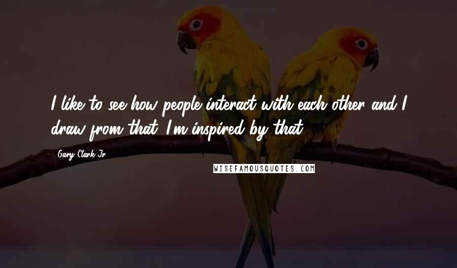 Gary Clark Jr. Quotes: I like to see how people interact with each other and I draw from that. I'm inspired by that.