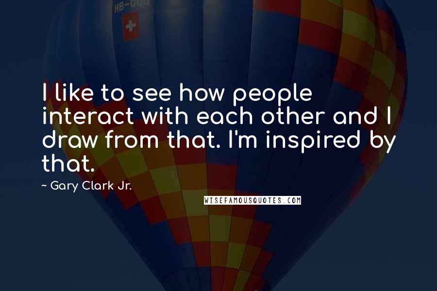 Gary Clark Jr. Quotes: I like to see how people interact with each other and I draw from that. I'm inspired by that.