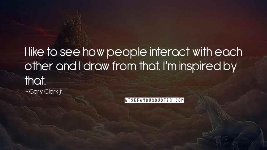 Gary Clark Jr. Quotes: I like to see how people interact with each other and I draw from that. I'm inspired by that.