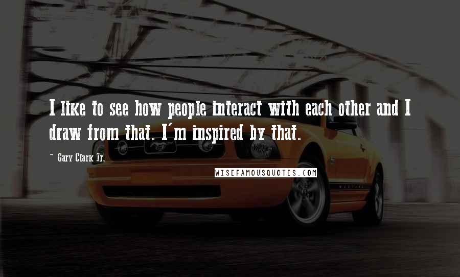 Gary Clark Jr. Quotes: I like to see how people interact with each other and I draw from that. I'm inspired by that.