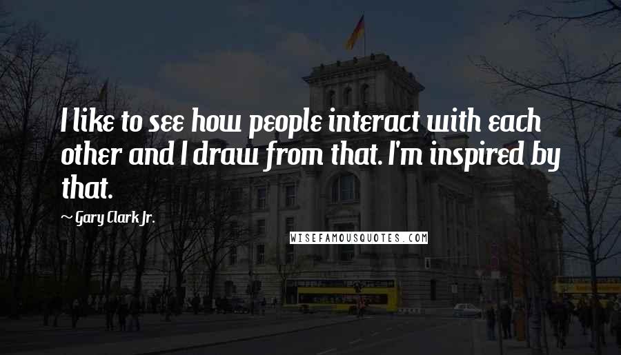 Gary Clark Jr. Quotes: I like to see how people interact with each other and I draw from that. I'm inspired by that.