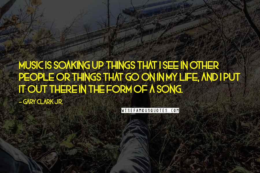 Gary Clark Jr. Quotes: Music is soaking up things that I see in other people or things that go on in my life, and I put it out there in the form of a song.