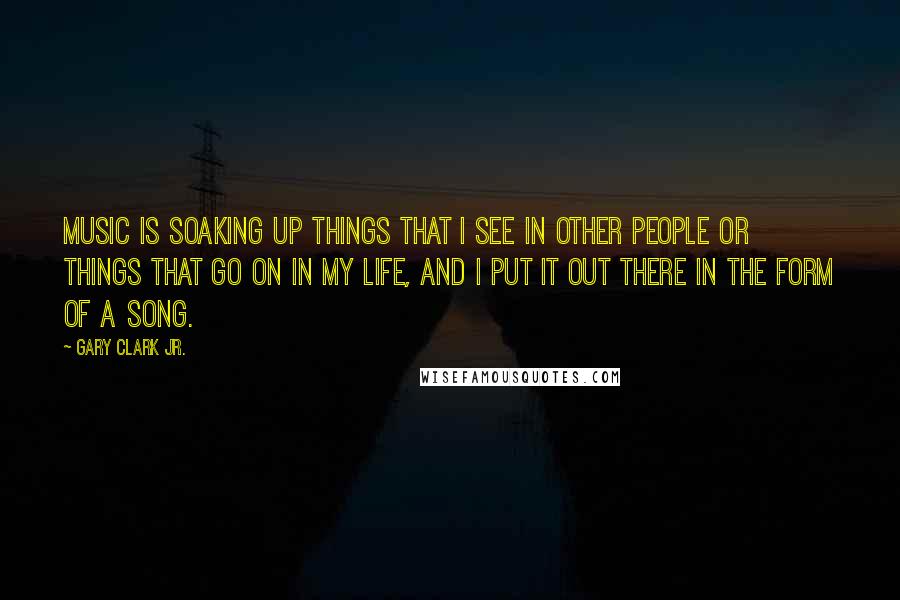 Gary Clark Jr. Quotes: Music is soaking up things that I see in other people or things that go on in my life, and I put it out there in the form of a song.