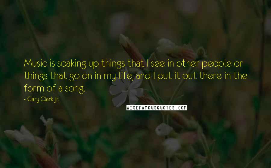 Gary Clark Jr. Quotes: Music is soaking up things that I see in other people or things that go on in my life, and I put it out there in the form of a song.