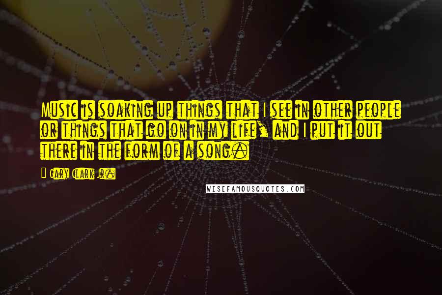 Gary Clark Jr. Quotes: Music is soaking up things that I see in other people or things that go on in my life, and I put it out there in the form of a song.