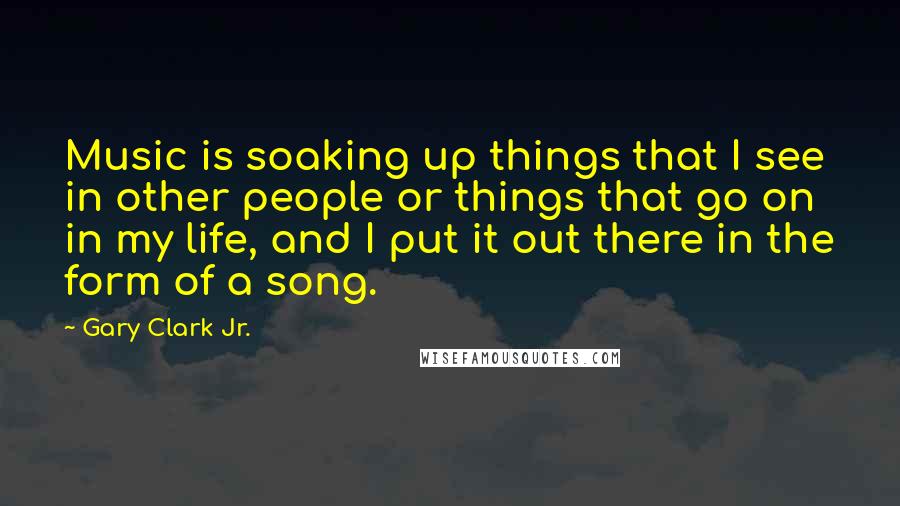 Gary Clark Jr. Quotes: Music is soaking up things that I see in other people or things that go on in my life, and I put it out there in the form of a song.