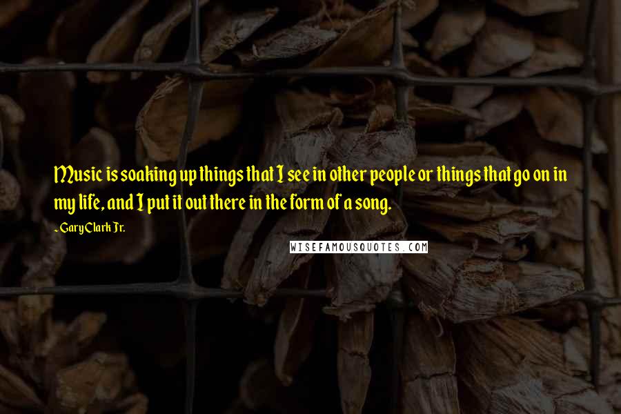 Gary Clark Jr. Quotes: Music is soaking up things that I see in other people or things that go on in my life, and I put it out there in the form of a song.