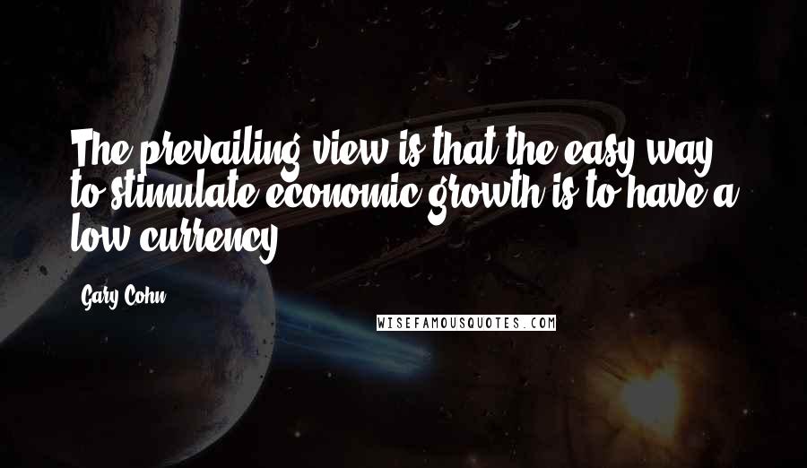 Gary Cohn Quotes: The prevailing view is that the easy way to stimulate economic growth is to have a low currency.