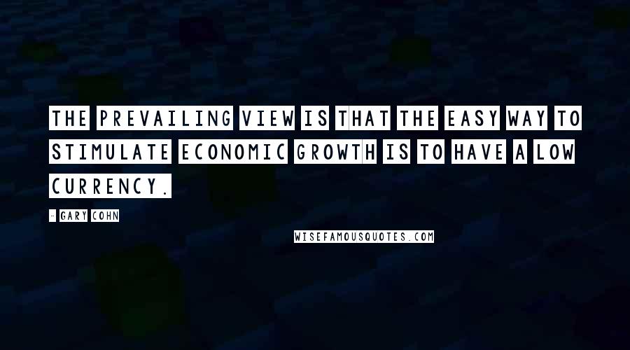 Gary Cohn Quotes: The prevailing view is that the easy way to stimulate economic growth is to have a low currency.