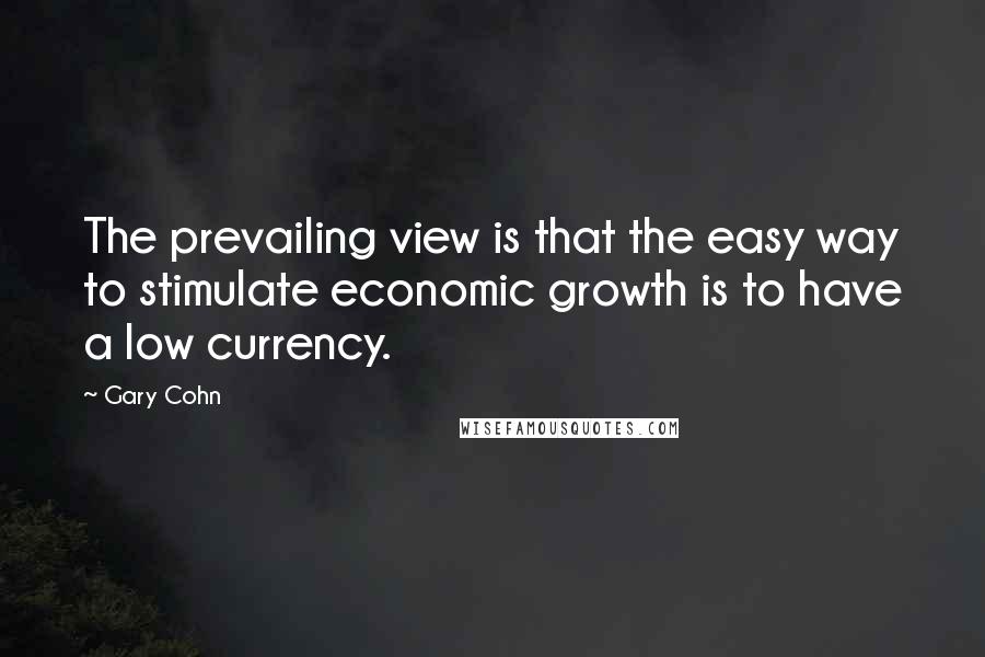 Gary Cohn Quotes: The prevailing view is that the easy way to stimulate economic growth is to have a low currency.