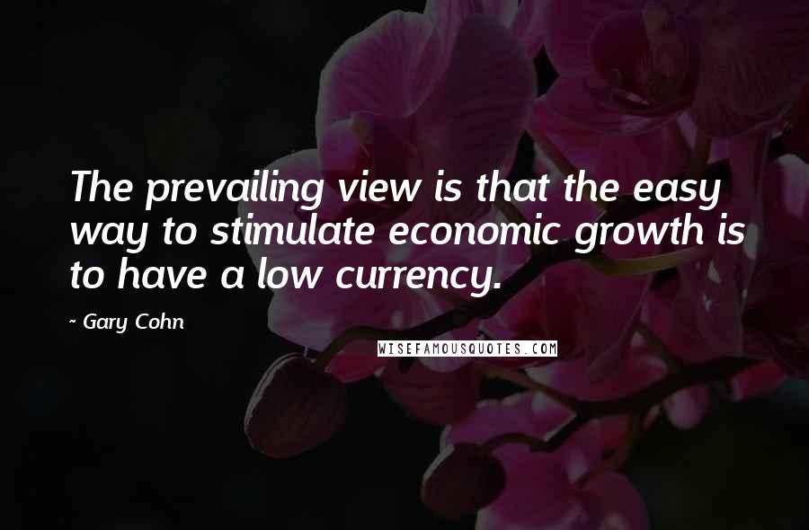 Gary Cohn Quotes: The prevailing view is that the easy way to stimulate economic growth is to have a low currency.