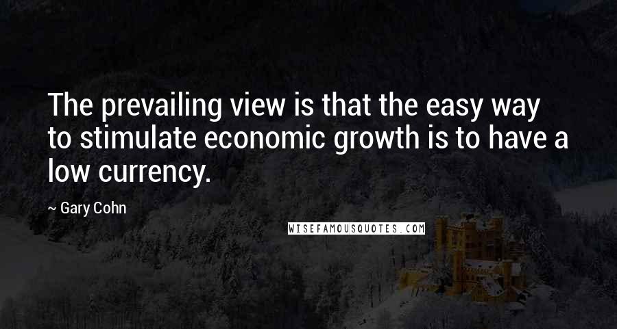 Gary Cohn Quotes: The prevailing view is that the easy way to stimulate economic growth is to have a low currency.