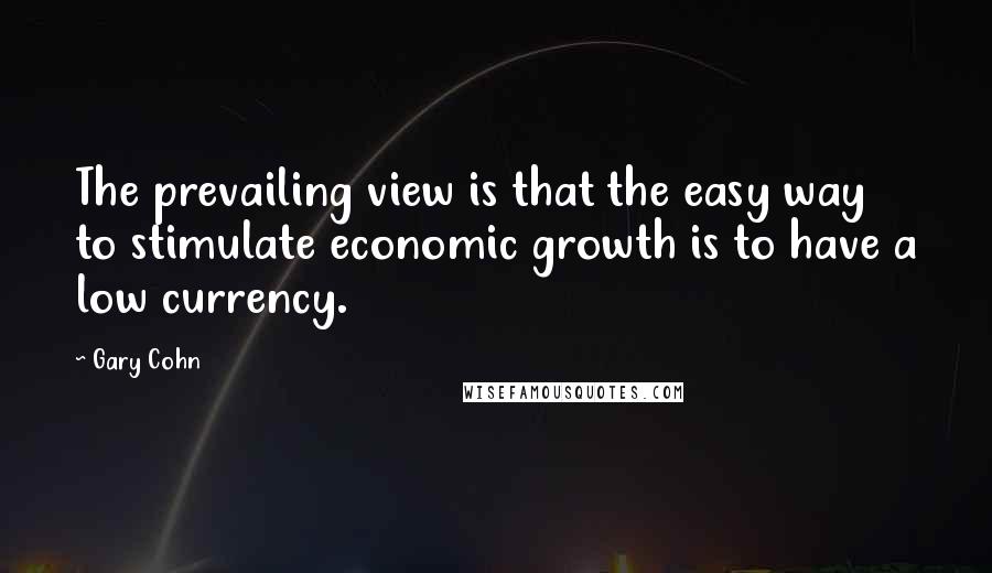 Gary Cohn Quotes: The prevailing view is that the easy way to stimulate economic growth is to have a low currency.