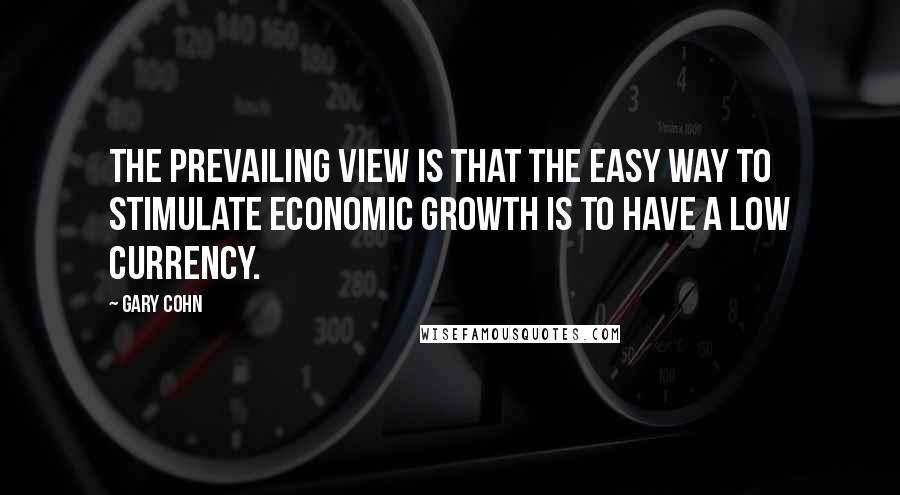 Gary Cohn Quotes: The prevailing view is that the easy way to stimulate economic growth is to have a low currency.