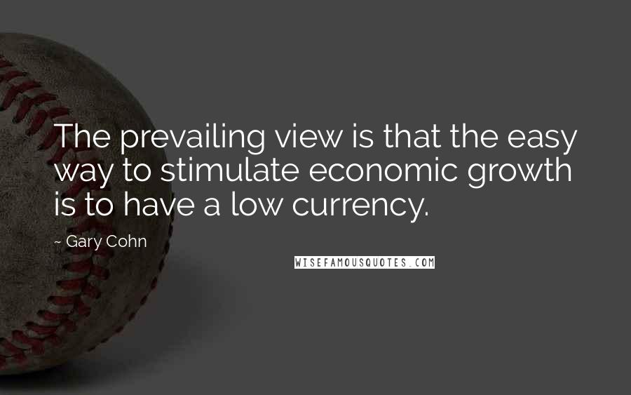 Gary Cohn Quotes: The prevailing view is that the easy way to stimulate economic growth is to have a low currency.