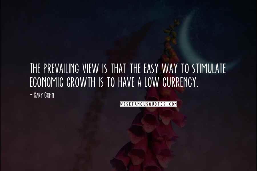 Gary Cohn Quotes: The prevailing view is that the easy way to stimulate economic growth is to have a low currency.