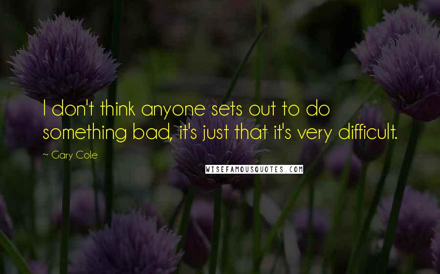 Gary Cole Quotes: I don't think anyone sets out to do something bad, it's just that it's very difficult.