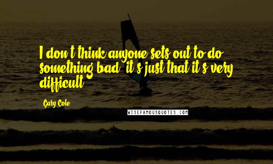 Gary Cole Quotes: I don't think anyone sets out to do something bad, it's just that it's very difficult.