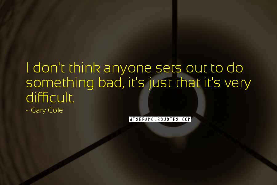 Gary Cole Quotes: I don't think anyone sets out to do something bad, it's just that it's very difficult.