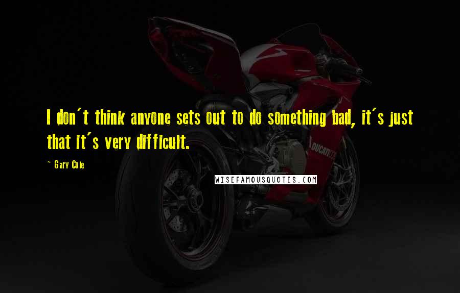 Gary Cole Quotes: I don't think anyone sets out to do something bad, it's just that it's very difficult.