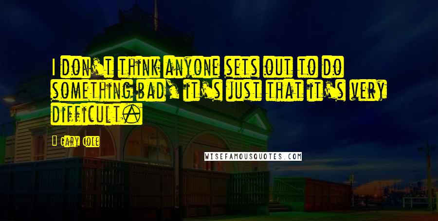 Gary Cole Quotes: I don't think anyone sets out to do something bad, it's just that it's very difficult.