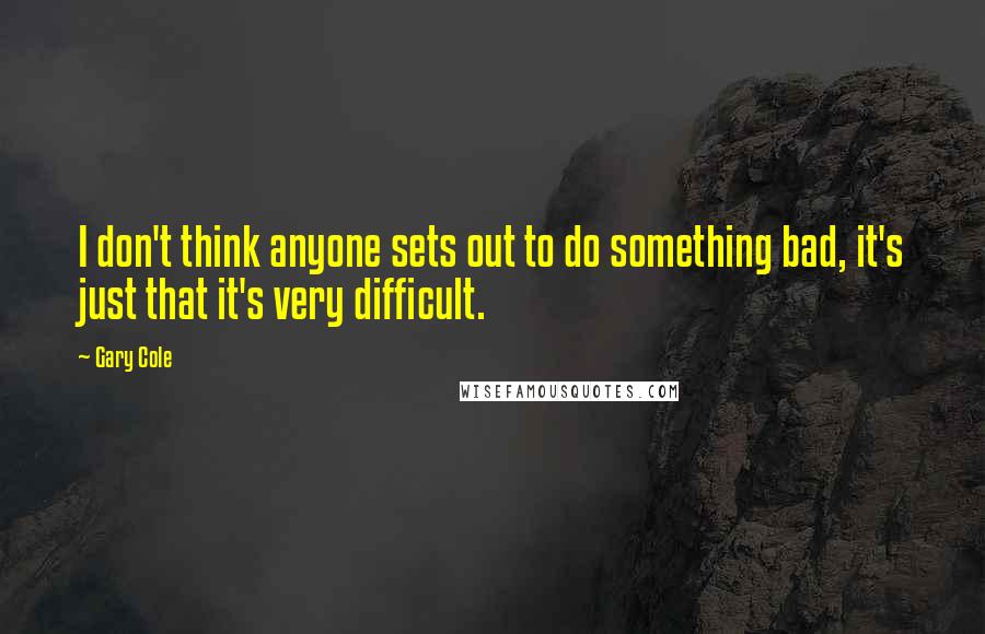 Gary Cole Quotes: I don't think anyone sets out to do something bad, it's just that it's very difficult.