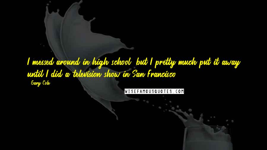 Gary Cole Quotes: I messed around in high school, but I pretty much put it away until I did a television show in San Francisco.