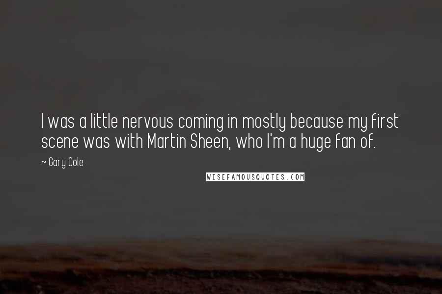 Gary Cole Quotes: I was a little nervous coming in mostly because my first scene was with Martin Sheen, who I'm a huge fan of.