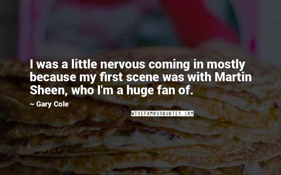 Gary Cole Quotes: I was a little nervous coming in mostly because my first scene was with Martin Sheen, who I'm a huge fan of.