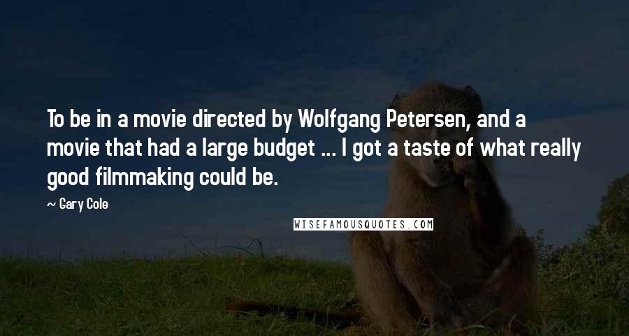 Gary Cole Quotes: To be in a movie directed by Wolfgang Petersen, and a movie that had a large budget ... I got a taste of what really good filmmaking could be.