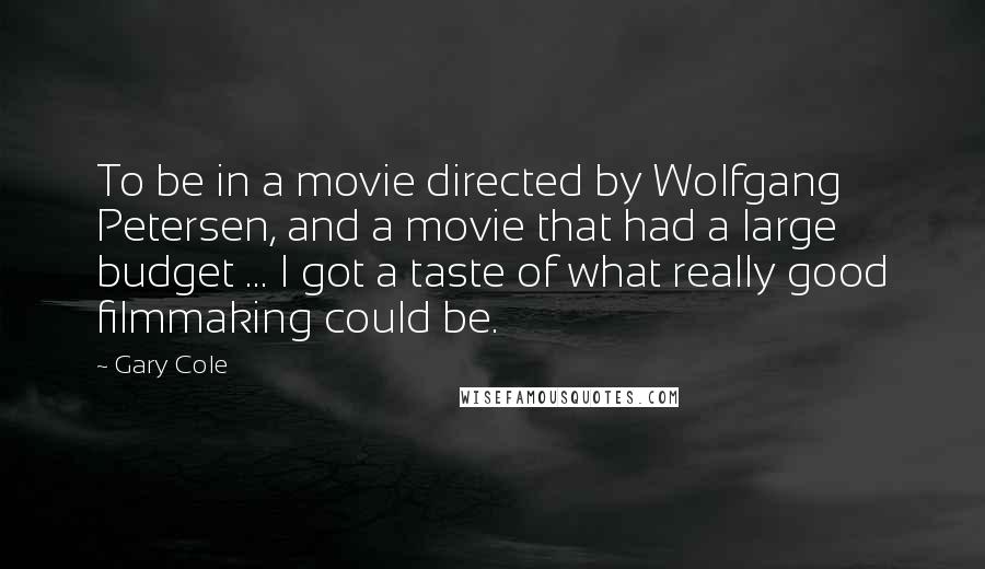 Gary Cole Quotes: To be in a movie directed by Wolfgang Petersen, and a movie that had a large budget ... I got a taste of what really good filmmaking could be.