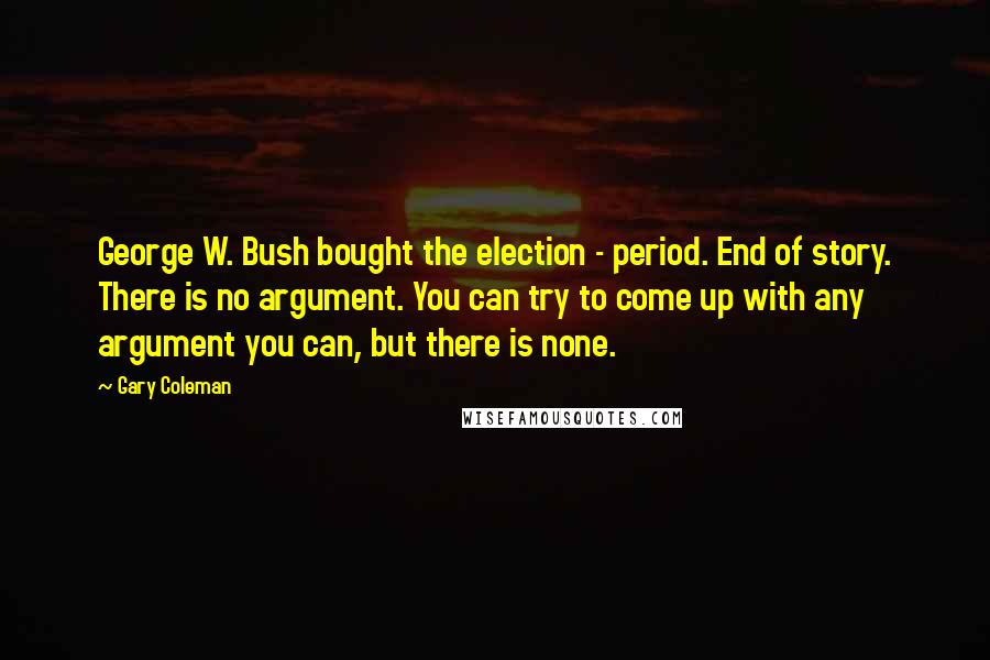 Gary Coleman Quotes: George W. Bush bought the election - period. End of story. There is no argument. You can try to come up with any argument you can, but there is none.