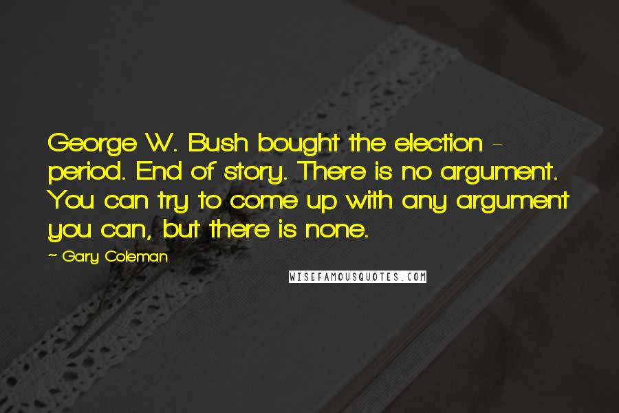 Gary Coleman Quotes: George W. Bush bought the election - period. End of story. There is no argument. You can try to come up with any argument you can, but there is none.