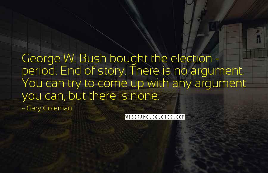 Gary Coleman Quotes: George W. Bush bought the election - period. End of story. There is no argument. You can try to come up with any argument you can, but there is none.