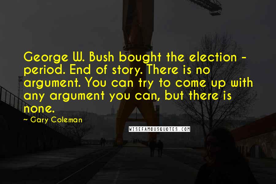 Gary Coleman Quotes: George W. Bush bought the election - period. End of story. There is no argument. You can try to come up with any argument you can, but there is none.