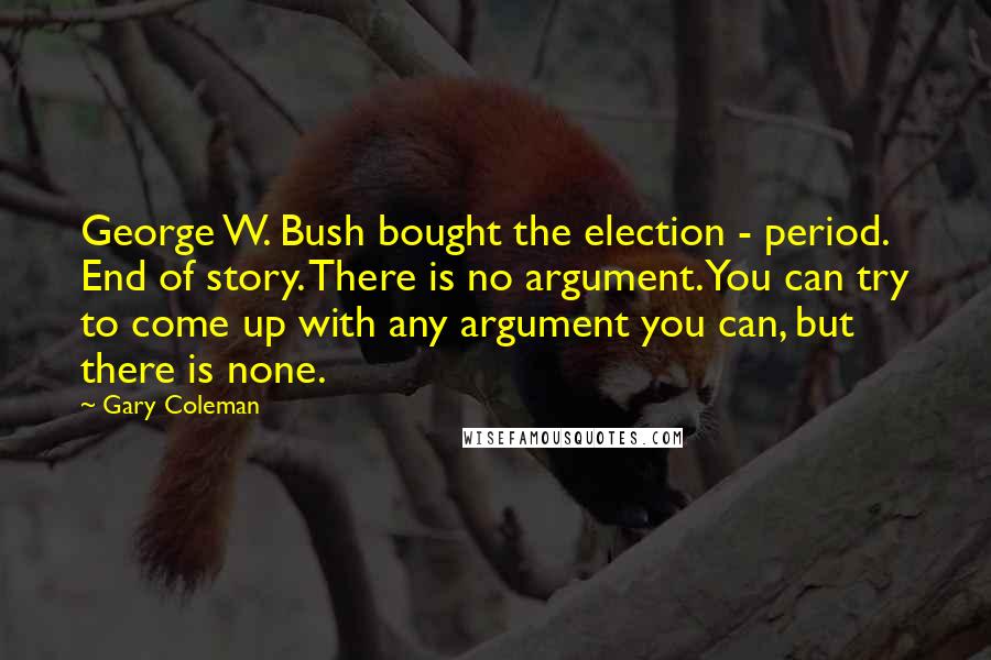 Gary Coleman Quotes: George W. Bush bought the election - period. End of story. There is no argument. You can try to come up with any argument you can, but there is none.
