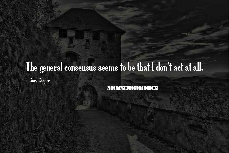 Gary Cooper Quotes: The general consensus seems to be that I don't act at all.
