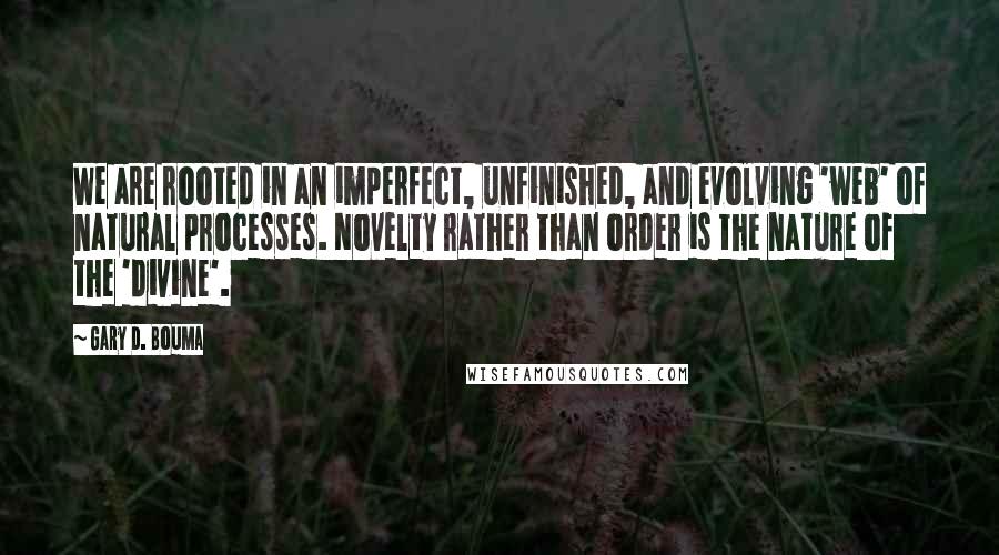 Gary D. Bouma Quotes: We are rooted in an imperfect, unfinished, and evolving 'web' of natural processes. Novelty rather than order is the nature of the 'divine'.