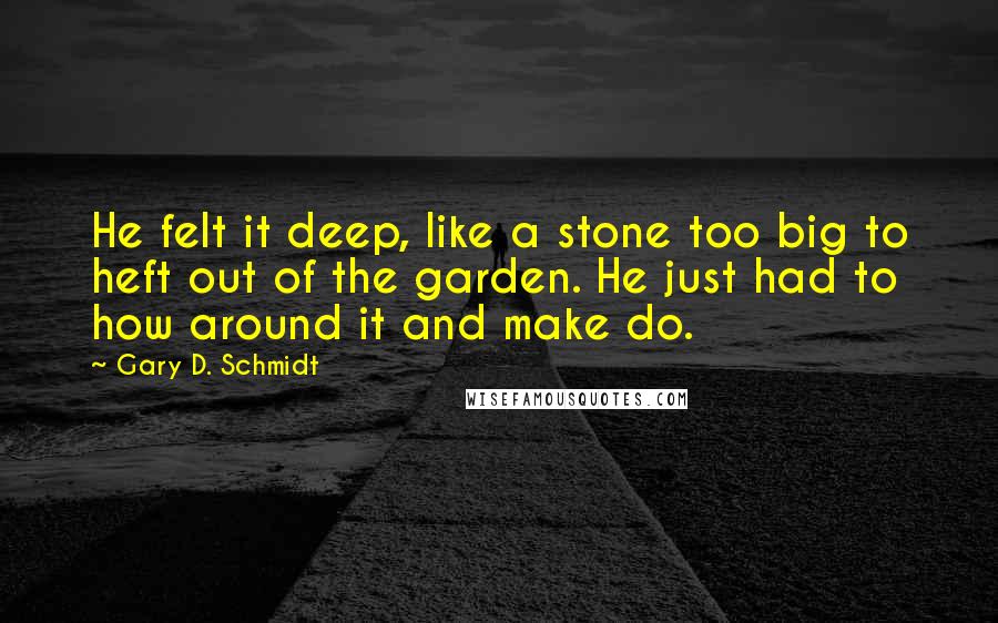 Gary D. Schmidt Quotes: He felt it deep, like a stone too big to heft out of the garden. He just had to how around it and make do.