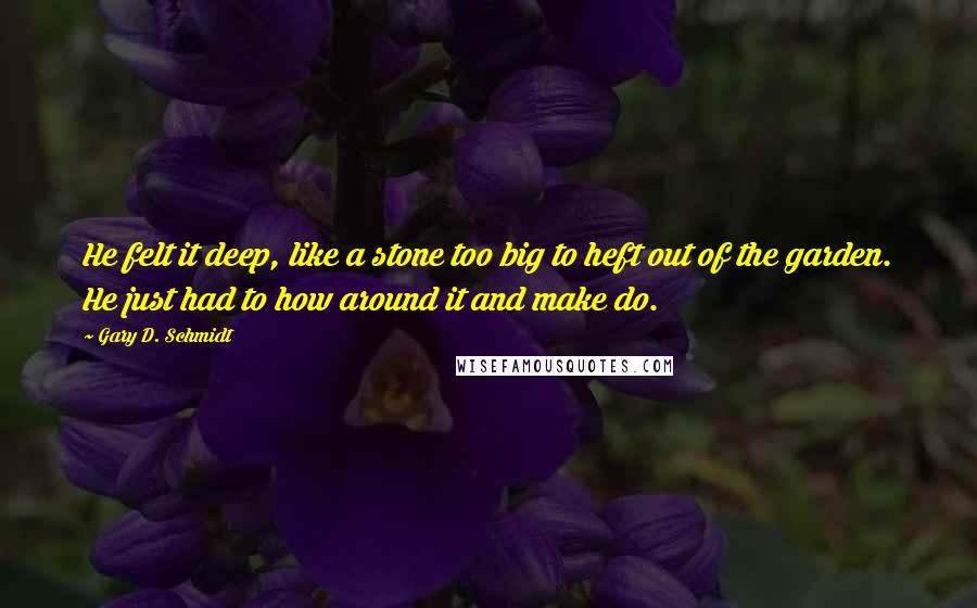 Gary D. Schmidt Quotes: He felt it deep, like a stone too big to heft out of the garden. He just had to how around it and make do.