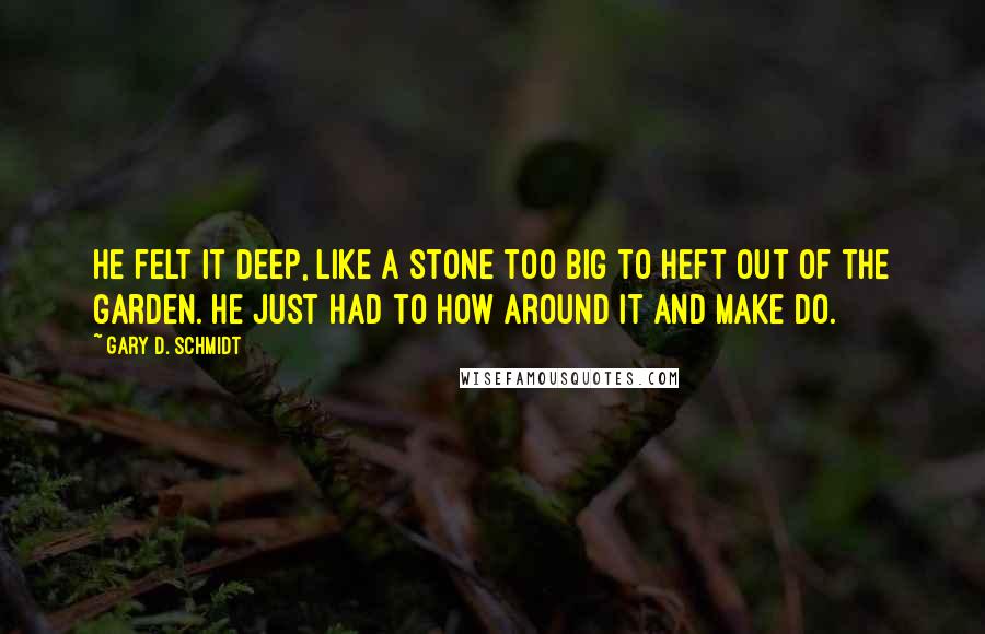 Gary D. Schmidt Quotes: He felt it deep, like a stone too big to heft out of the garden. He just had to how around it and make do.