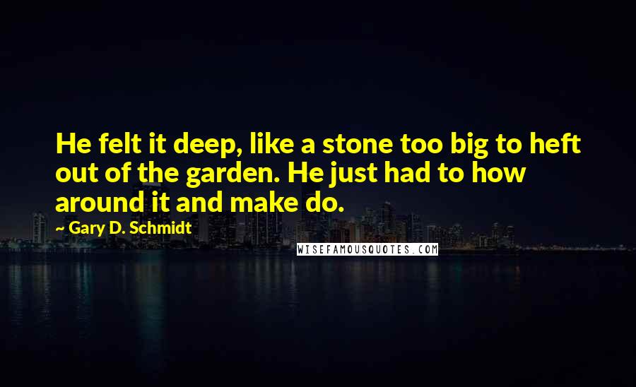 Gary D. Schmidt Quotes: He felt it deep, like a stone too big to heft out of the garden. He just had to how around it and make do.