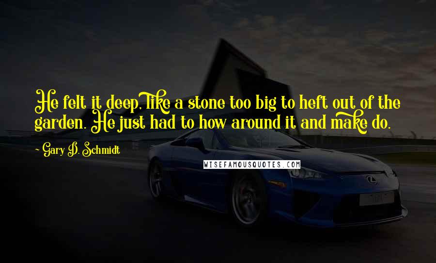 Gary D. Schmidt Quotes: He felt it deep, like a stone too big to heft out of the garden. He just had to how around it and make do.