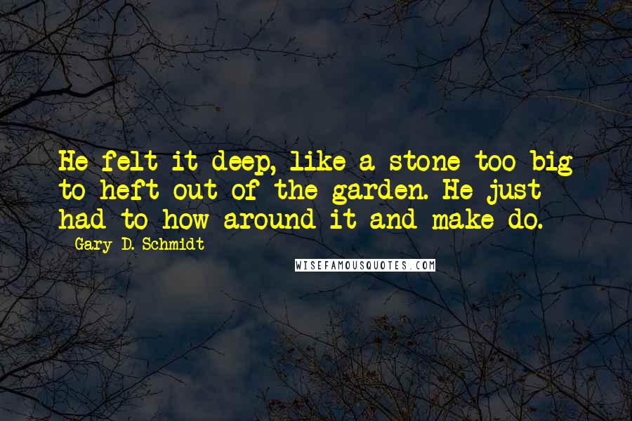 Gary D. Schmidt Quotes: He felt it deep, like a stone too big to heft out of the garden. He just had to how around it and make do.