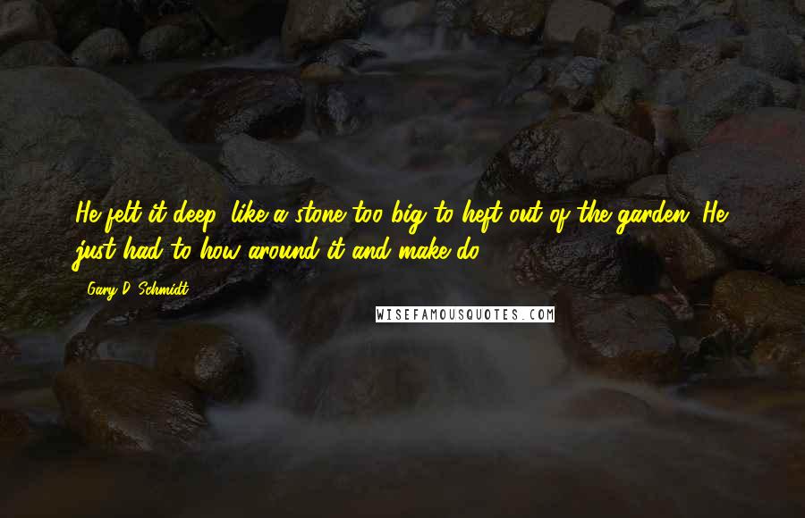 Gary D. Schmidt Quotes: He felt it deep, like a stone too big to heft out of the garden. He just had to how around it and make do.