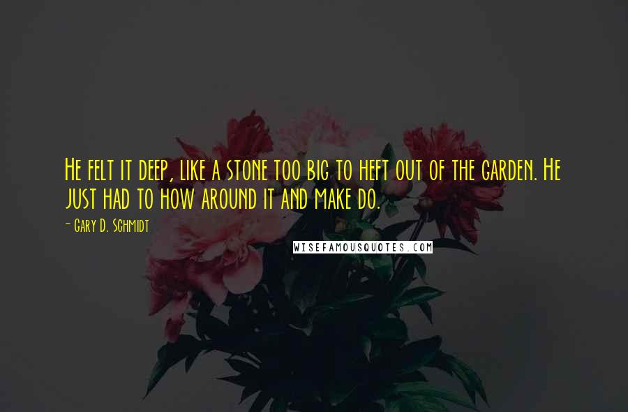 Gary D. Schmidt Quotes: He felt it deep, like a stone too big to heft out of the garden. He just had to how around it and make do.