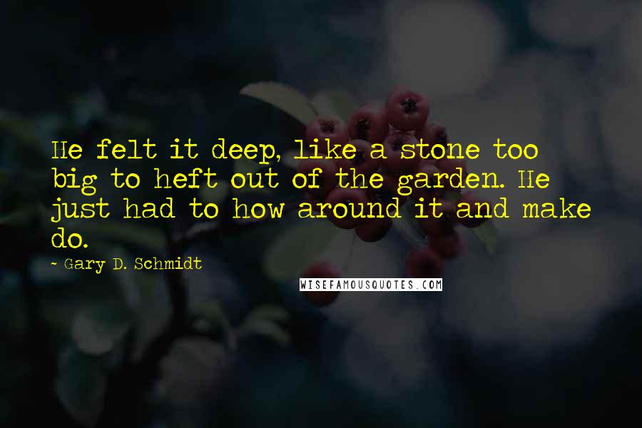 Gary D. Schmidt Quotes: He felt it deep, like a stone too big to heft out of the garden. He just had to how around it and make do.