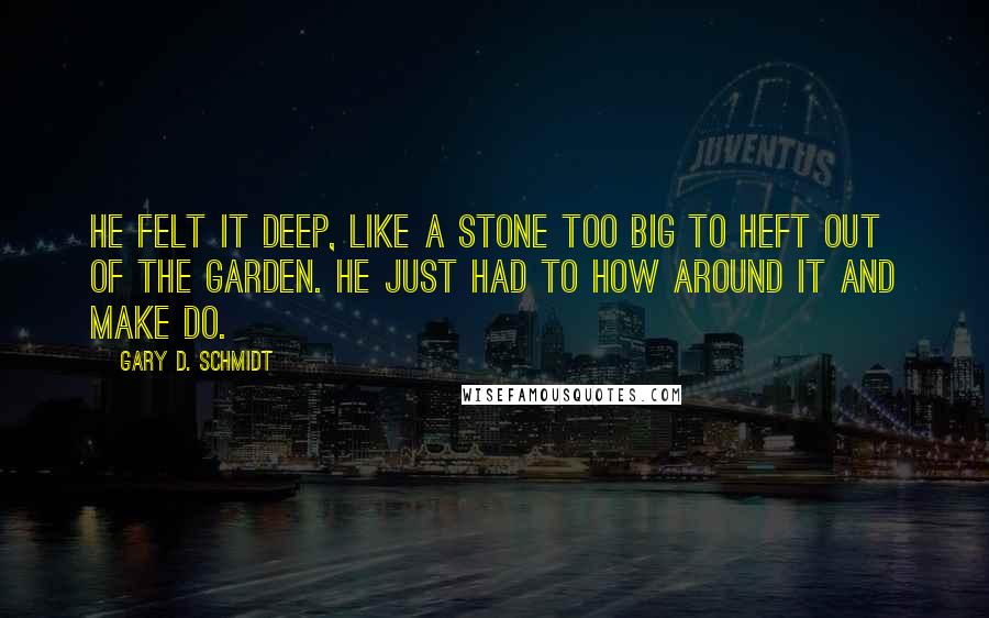 Gary D. Schmidt Quotes: He felt it deep, like a stone too big to heft out of the garden. He just had to how around it and make do.