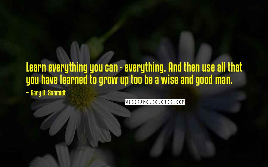 Gary D. Schmidt Quotes: Learn everything you can - everything. And then use all that you have learned to grow up too be a wise and good man.